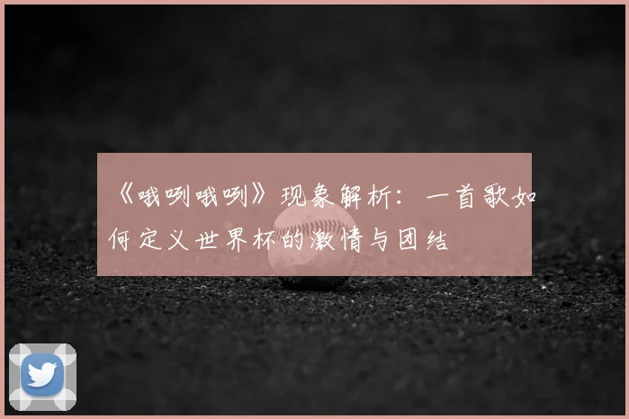 《哦咧哦咧》现象解析：一首歌如何定义世界杯的激情与团结