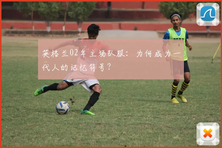 英格兰02年主场队服：为何成为一代人的记忆符号？