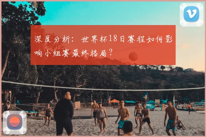 深度分析：世界杯18日赛程如何影响小组赛最终格局？