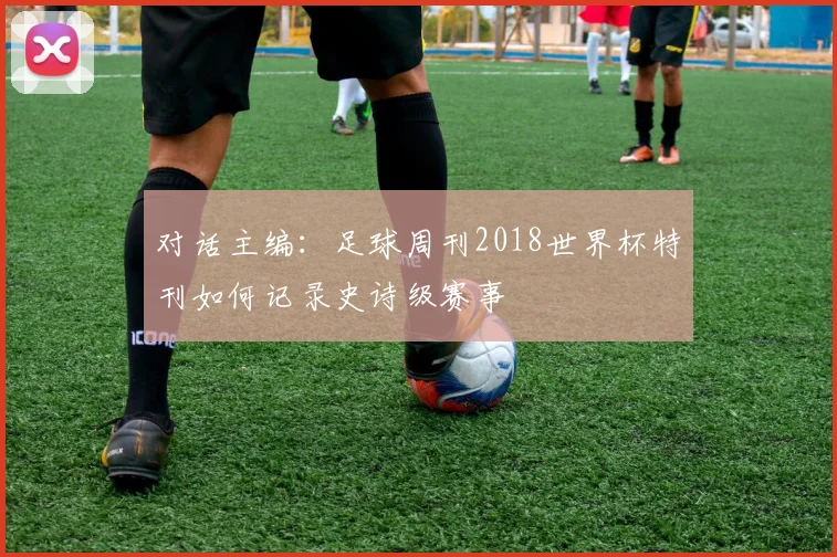 对话主编：足球周刊2018世界杯特刊如何记录史诗级赛事