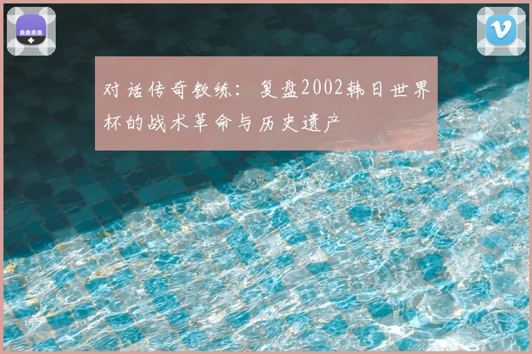 对话传奇教练：复盘2002韩日世界杯的战术革命与历史遗产