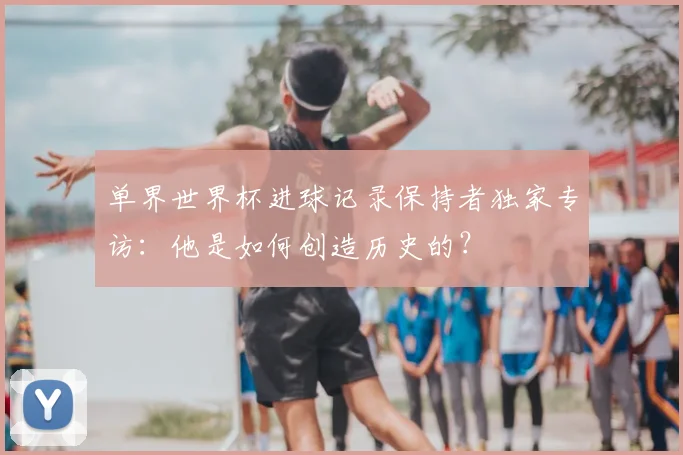 单界世界杯进球记录保持者独家专访：他是如何创造历史的？