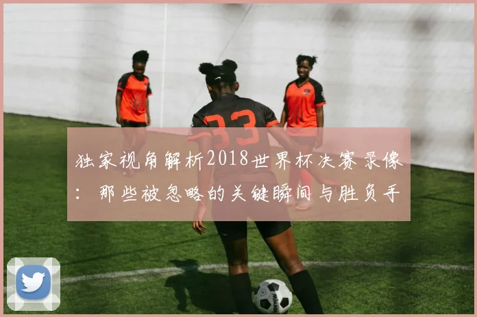 独家视角解析2018世界杯决赛录像：那些被忽略的关键瞬间与胜负手
