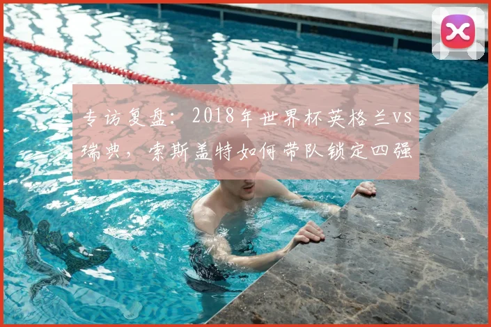 专访复盘：2018年世界杯英格兰vs瑞典，索斯盖特如何带队锁定四强席位？