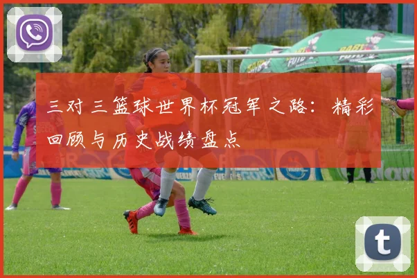 三对三篮球世界杯冠军之路：精彩回顾与历史战绩盘点
