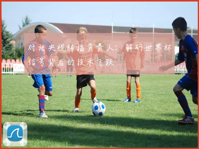对话央视转播负责人：解码世界杯信号背后的技术飞跃