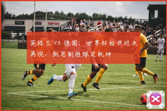英格兰 vs 德国：世界杯经典对决再现，凯恩制胜球定乾坤