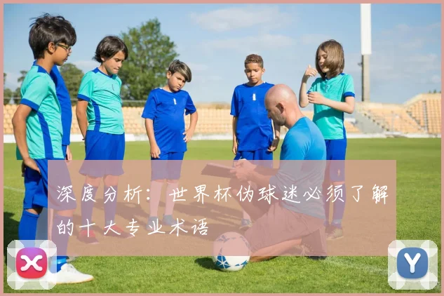 深度分析：世界杯伪球迷必须了解的十大专业术语
