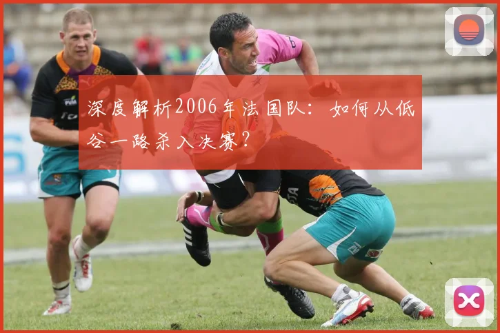 深度解析2006年法国队：如何从低谷一路杀入决赛？