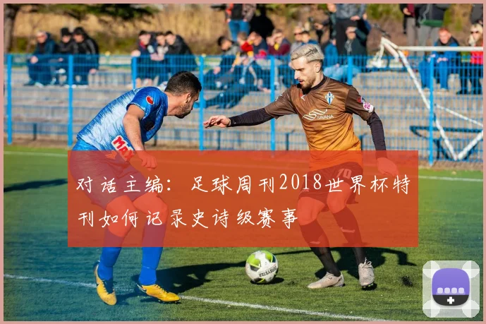 对话主编：足球周刊2018世界杯特刊如何记录史诗级赛事