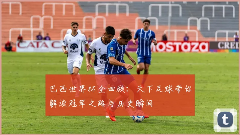 巴西世界杯全回顾：天下足球带你解读冠军之路与历史瞬间