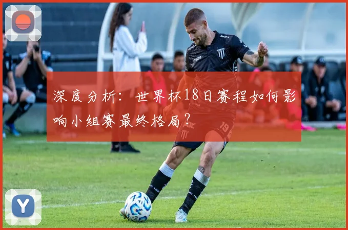深度分析：世界杯18日赛程如何影响小组赛最终格局？