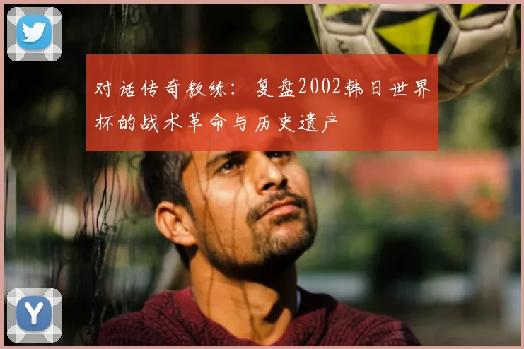 对话传奇教练：复盘2002韩日世界杯的战术革命与历史遗产