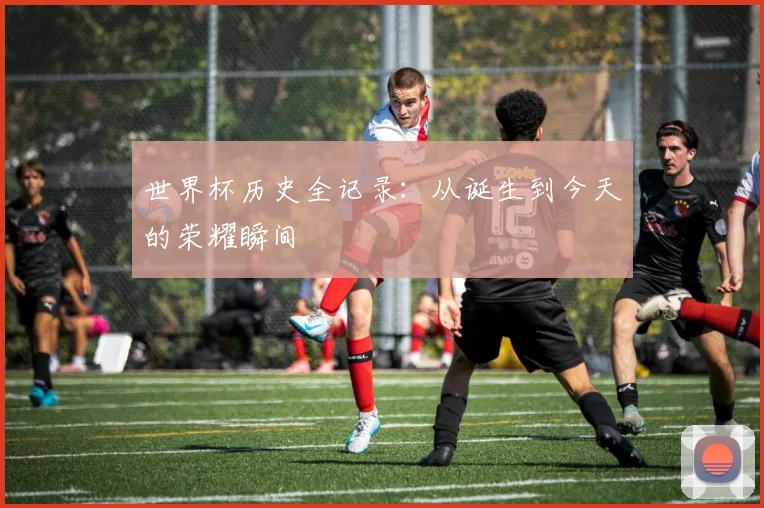 世界杯历史全记录：从诞生到今天的荣耀瞬间