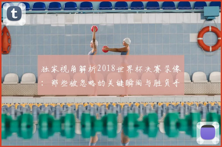 独家视角解析2018世界杯决赛录像:那些被忽略的关键瞬间与胜负手