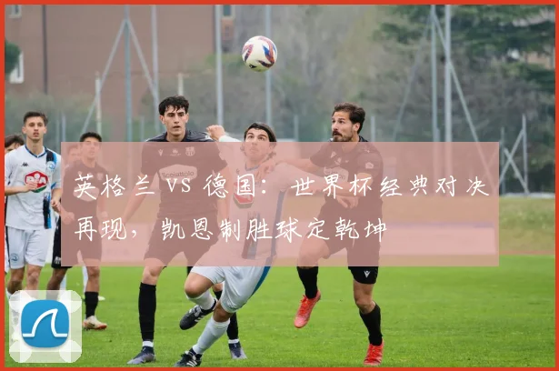 英格兰 vs 德国:世界杯经典对决再现,凯恩制胜球定乾坤
