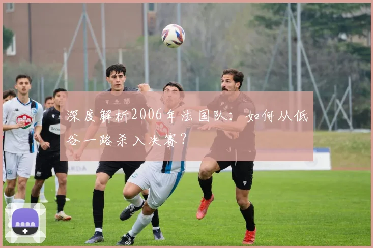 深度解析2006年法国队:如何从低谷一路杀入决赛?