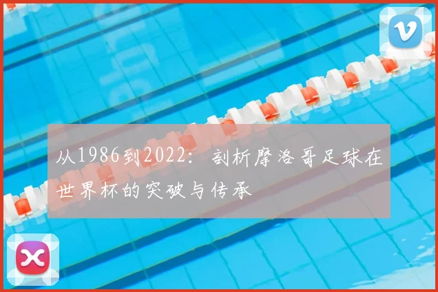 从1986到2022：剖析摩洛哥足球在世界杯的突破与传承