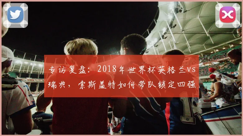 专访复盘：2018年世界杯英格兰vs瑞典，索斯盖特如何带队锁定四强席位？