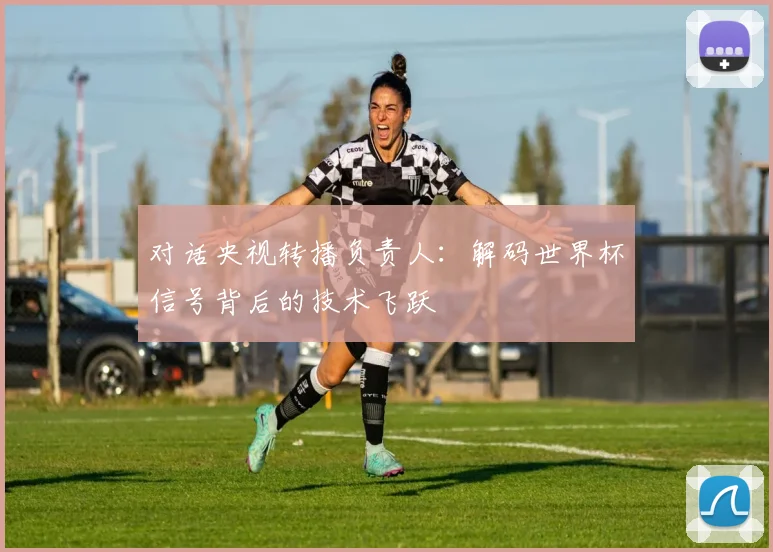 对话央视转播负责人：解码世界杯信号背后的技术飞跃