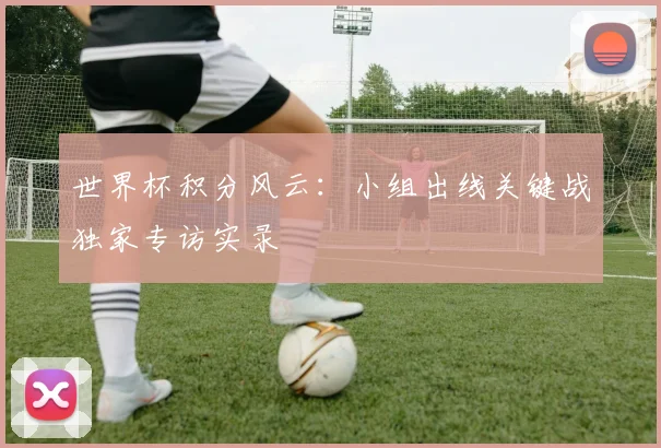 世界杯积分风云：小组出线关键战独家专访实录
