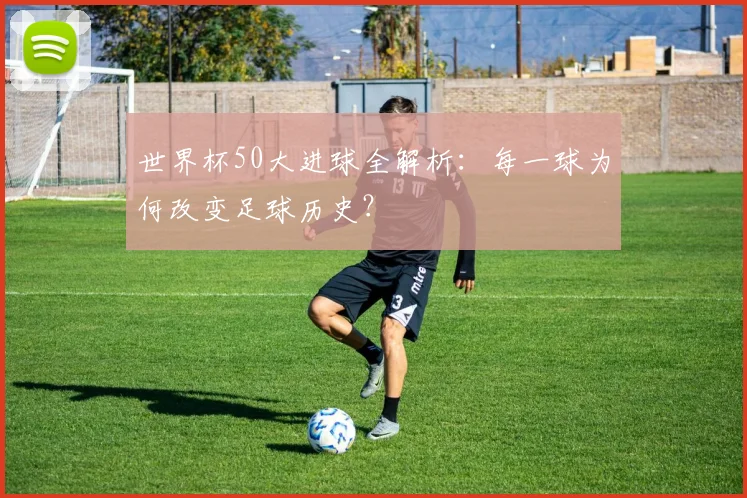 世界杯50大进球全解析：每一球为何改变足球历史？