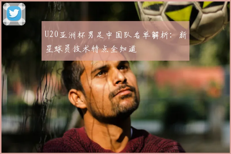 U20亚洲杯男足中国队名单解析：新星球员技术特点全知道