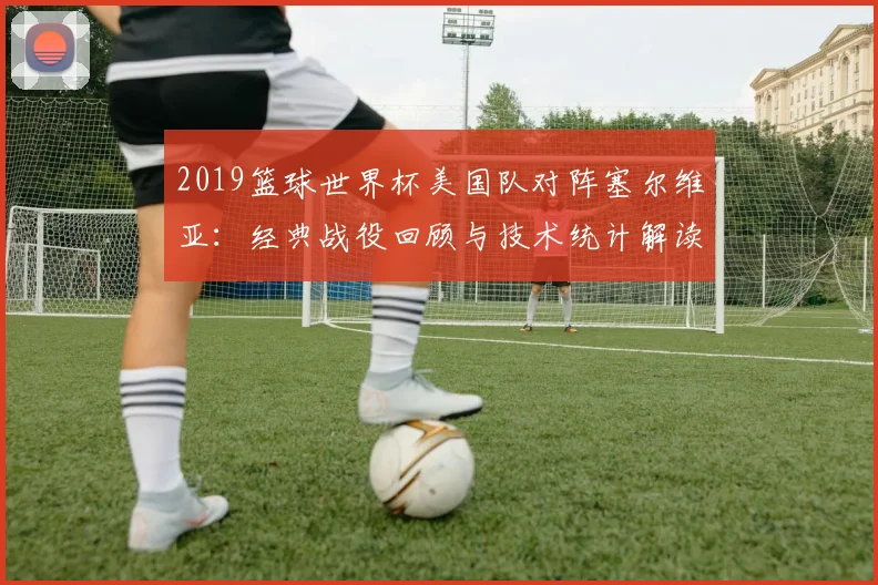 2019篮球世界杯美国队对阵塞尔维亚：经典战役回顾与技术统计解读