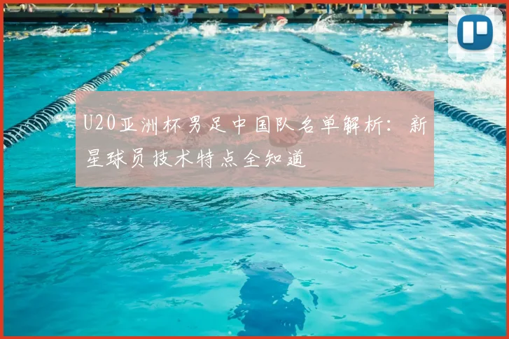 U20亚洲杯男足中国队名单解析：新星球员技术特点全知道