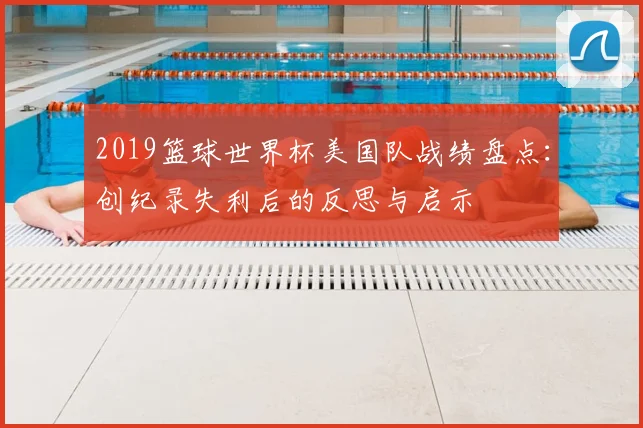 2019篮球世界杯美国队战绩盘点：创纪录失利后的反思与启示