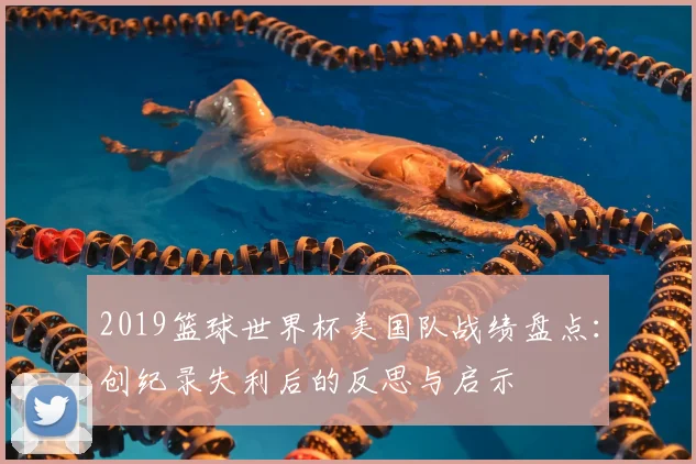 2019篮球世界杯美国队战绩盘点：创纪录失利后的反思与启示