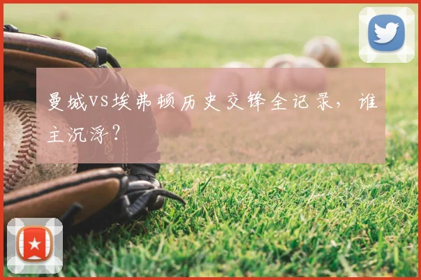 曼城vs埃弗顿历史交锋全记录，谁主沉浮？