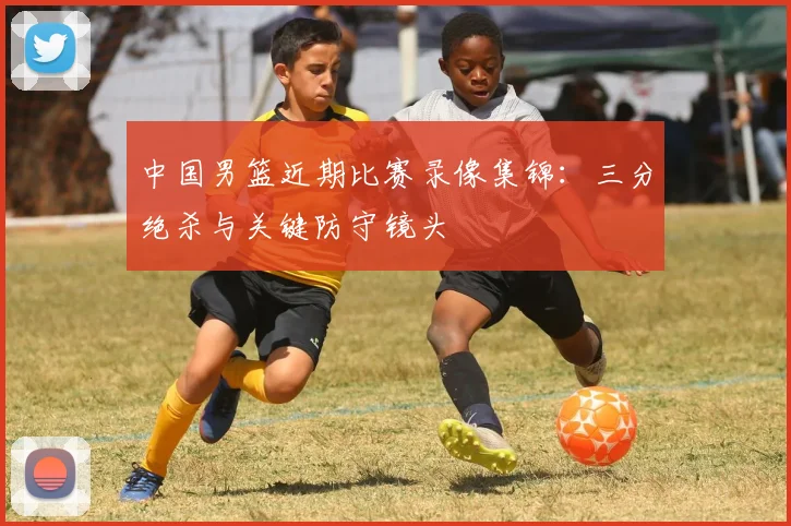 中国男篮近期比赛录像集锦：三分绝杀与关键防守镜头