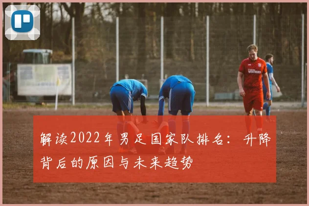 解读2022年男足国家队排名：升降背后的原因与未来趋势
