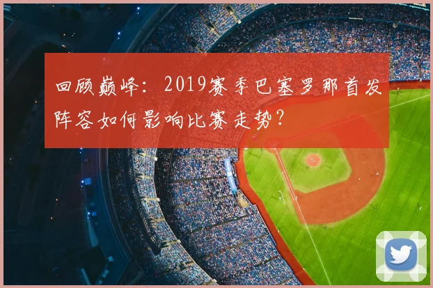 回顾巅峰：2019赛季巴塞罗那首发阵容如何影响比赛走势？