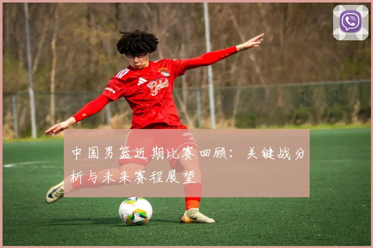 中国男篮近期比赛回顾：关键战分析与未来赛程展望