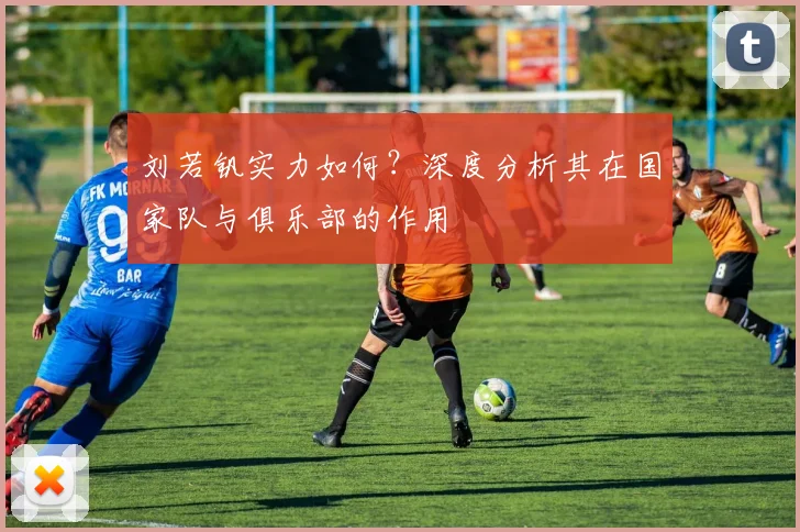 刘若钒实力如何？深度分析其在国家队与俱乐部的作用