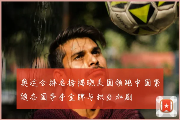 奥运会排名榜揭晓美国领跑中国紧随各国争夺金牌与积分加剧