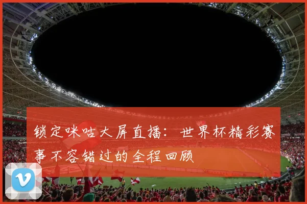 锁定咪咕大屏直播:世界杯精彩赛事不容错过的全程回顾