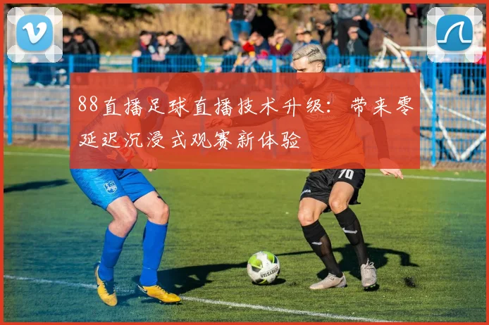 88直播足球直播技术升级：带来零延迟沉浸式观赛新体验
