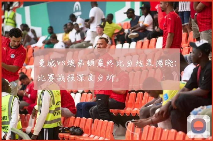 曼城vs埃弗顿最终比分结果揭晓：比赛战报深度分析