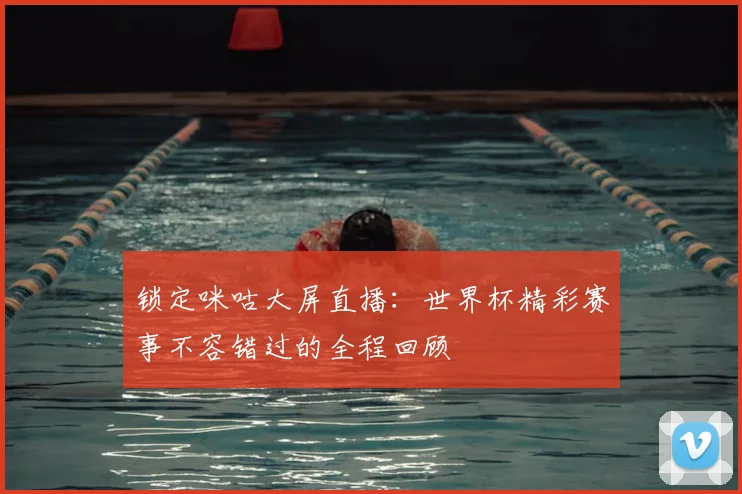 锁定咪咕大屏直播：世界杯精彩赛事不容错过的全程回顾
